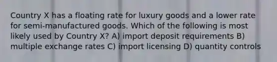 Country X has a floating rate for luxury goods and a lower rate for semi-manufactured goods. Which of the following is most likely used by Country X? A) import deposit requirements B) multiple exchange rates C) import licensing D) quantity controls