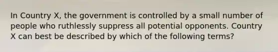 In Country X, the government is controlled by a small number of people who ruthlessly suppress all potential opponents. Country X can best be described by which of the following terms?