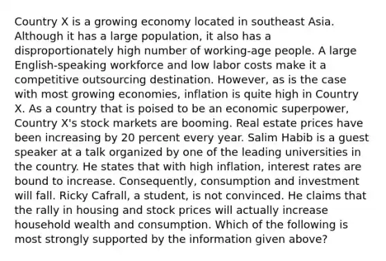 Country X is a growing economy located in southeast Asia. Although it has a large​ population, it also has a disproportionately high number of​ working-age people. A large​ English-speaking workforce and low labor costs make it a competitive outsourcing destination.​ However, as is the case with most growing​ economies, inflation is quite high in Country X. As a country that is poised to be an economic​ superpower, Country​ X's stock markets are booming. Real estate prices have been increasing by 20 percent every year. Salim Habib is a guest speaker at a talk organized by one of the leading universities in the country. He states that with high​ inflation, interest rates are bound to increase.​ Consequently, consumption and investment will fall. Ricky​ Cafrall, a​ student, is not convinced. He claims that the rally in housing and stock prices will actually increase household wealth and consumption. Which of the following is most strongly supported by the information given​ above?