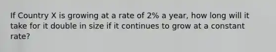 If Country X is growing at a rate of 2% a year, how long will it take for it double in size if it continues to grow at a constant rate?