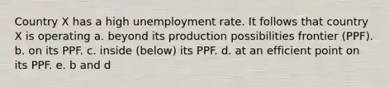 Country X has a high unemployment rate. It follows that country X is operating a. beyond its production possibilities frontier (PPF). b. on its PPF. c. inside (below) its PPF. d. at an efficient point on its PPF. e. b and d