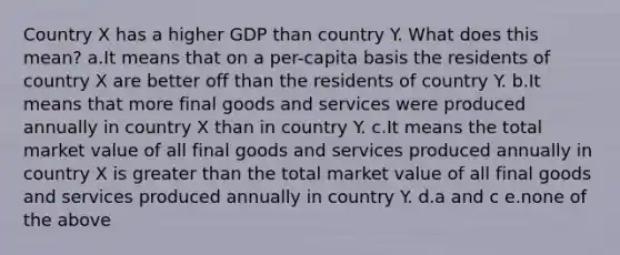 Country X has a higher GDP than country Y. What does this mean? a.It means that on a per-capita basis the residents of country X are better off than the residents of country Y. b.It means that more final goods and services were produced annually in country X than in country Y. c.It means the total market value of all final goods and services produced annually in country X is greater than the total market value of all final goods and services produced annually in country Y. d.a and c e.none of the above