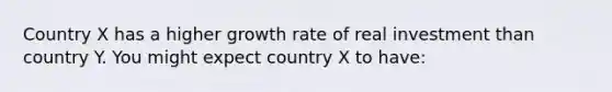 Country X has a higher growth rate of real investment than country Y. You might expect country X to have: