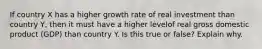 If country X has a higher growth rate of real investment than country Y, then it must have a higher levelof real gross domestic product (GDP) than country Y. Is this true or false? Explain why.