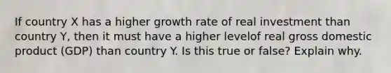 If country X has a higher growth rate of real investment than country Y, then it must have a higher levelof real gross domestic product (GDP) than country Y. Is this true or false? Explain why.