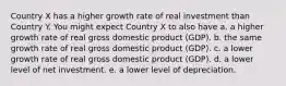 Country X has a higher growth rate of real investment than Country Y. You might expect Country X to also have a. a higher growth rate of real gross domestic product (GDP). b. the same growth rate of real gross domestic product (GDP). c. a lower growth rate of real gross domestic product (GDP). d. a lower level of net investment. e. a lower level of depreciation.