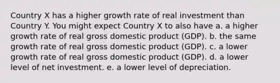 Country X has a higher growth rate of real investment than Country Y. You might expect Country X to also have a. a higher growth rate of real gross domestic product (GDP). b. the same growth rate of real gross domestic product (GDP). c. a lower growth rate of real gross domestic product (GDP). d. a lower level of net investment. e. a lower level of depreciation.