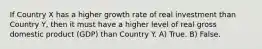 If Country X has a higher growth rate of real investment than Country Y, then it must have a higher level of real gross domestic product (GDP) than Country Y. A) True. B) False.