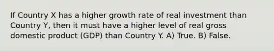 If Country X has a higher growth rate of real investment than Country Y, then it must have a higher level of real gross domestic product (GDP) than Country Y. A) True. B) False.