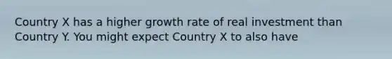 Country X has a higher growth rate of real investment than Country Y. You might expect Country X to also have