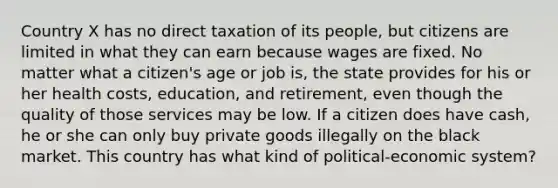 Country X has no direct taxation of its people, but citizens are limited in what they can earn because wages are fixed. No matter what a citizen's age or job is, the state provides for his or her health costs, education, and retirement, even though the quality of those services may be low. If a citizen does have cash, he or she can only buy private goods illegally on the black market. This country has what kind of political-economic system?