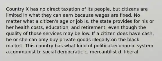 Country X has no direct taxation of its people, but citizens are limited in what they can earn because wages are fixed. No matter what a citizen's age or job is, the state provides for his or her health costs, education, and retirement, even though the quality of those services may be low. If a citizen does have cash, he or she can only buy private goods illegally on the black market. This country has what kind of political-economic system a.communist b. social democratic c. mercantilist d. liberal