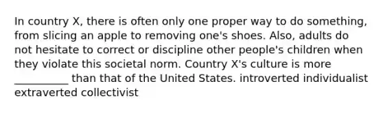 In country X, there is often only one proper way to do something, from slicing an apple to removing one's shoes. Also, adults do not hesitate to correct or discipline other people's children when they violate this societal norm. Country X's culture is more __________ than that of the United States. introverted individualist extraverted collectivist