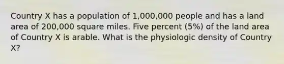 Country X has a population of 1,000,000 people and has a land area of 200,000 square miles. Five percent (5%) of the land area of Country X is arable. What is the physiologic density of Country X?