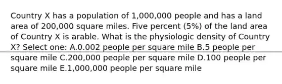 Country X has a population of 1,000,000 people and has a land area of 200,000 square miles. Five percent (5%) of the land area of Country X is arable. What is the physiologic density of Country X? Select one: A.0.002 people per square mile B.5 people per square mile C.200,000 people per square mile D.100 people per square mile E.1,000,000 people per square mile