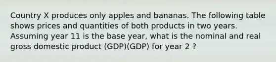 Country X produces only apples and bananas. The following table shows prices and quantities of both products in two years. Assuming year 11 is the base year, what is the nominal and real gross domestic product (GDP)(GDP) for year 2 ?