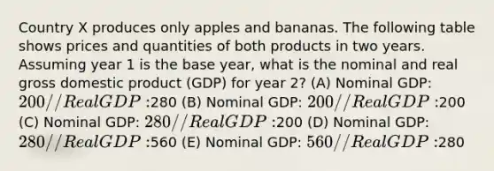 Country X produces only apples and bananas. The following table shows prices and quantities of both products in two years. Assuming year 1 is the base year, what is the nominal and real gross domestic product (GDP) for year 2? (A) Nominal GDP: 200 // Real GDP:280 (B) Nominal GDP: 200 // Real GDP:200 (C) Nominal GDP: 280 // Real GDP:200 (D) Nominal GDP: 280 // Real GDP:560 (E) Nominal GDP: 560 // Real GDP:280