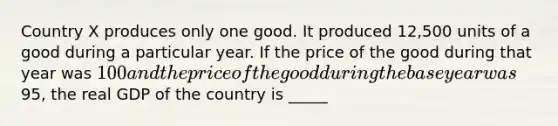 Country X produces only one good. It produced 12,500 units of a good during a particular year. If the price of the good during that year was 100 and the price of the good during the base year was95, the real GDP of the country is _____