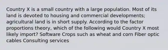 Country X is a small country with a large population. Most of its land is devoted to housing and commercial developments; agricultural land is in short supply. According to the factor proportions theory, which of the following would Country X most likely import? Software Crops such as wheat and corn Fiber optic cables Consulting services