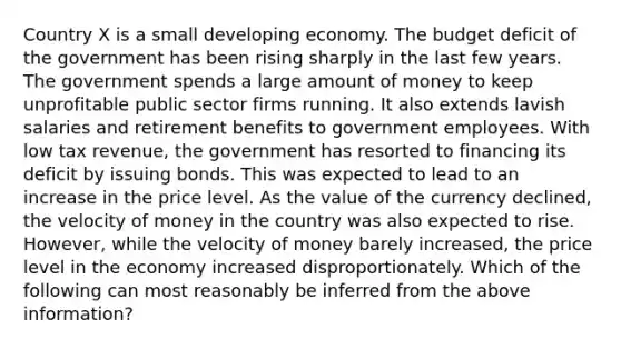 Country X is a small developing economy. The budget deficit of the government has been rising sharply in the last few years. The government spends a large amount of money to keep unprofitable public sector firms running. It also extends lavish salaries and retirement benefits to government employees. With low tax​ revenue, the government has resorted to financing its deficit by issuing bonds. This was expected to lead to an increase in the price level. As the value of the currency​ declined, the velocity of money in the country was also expected to rise.​ However, while the velocity of money barely​ increased, the price level in the economy increased disproportionately. Which of the following can most reasonably be inferred from the above​ information?