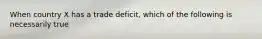 When country X has a trade deficit, which of the following is necessarily true