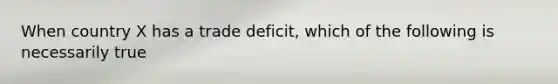 When country X has a trade deficit, which of the following is necessarily true