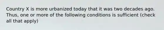 Country X is more urbanized today that it was two decades ago. Thus, one or more of the following conditions is sufficient (check all that apply)