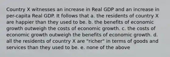 Country X witnesses an increase in Real GDP and an increase in per-capita Real GDP. It follows that a. the residents of country X are happier than they used to be. b. the benefits of economic growth outweigh the costs of economic growth. c. the costs of economic growth outweigh the benefits of economic growth. d. all the residents of country X are "richer" in terms of goods and services than they used to be. e. none of the above