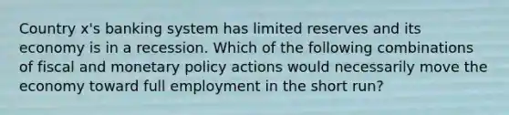 Country x's banking system has limited reserves and its economy is in a recession. Which of the following combinations of fiscal and monetary policy actions would necessarily move the economy toward full employment in the short run?