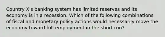 Country X's banking system has limited reserves and its economy is in a recession. Which of the following combinations of fiscal and monetary policy actions would necessarily move the economy toward full employment in the short run?