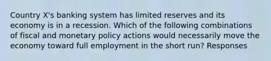 Country X's banking system has limited reserves and its economy is in a recession. Which of the following combinations of fiscal and <a href='https://www.questionai.com/knowledge/kEE0G7Llsx-monetary-policy' class='anchor-knowledge'>monetary policy</a> actions would necessarily move the economy toward full employment in the short run? Responses
