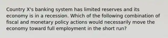 Country X's banking system has limited reserves and its economy is in a recession. Which of the following combination of fiscal and monetary policy actions would necessarily move the economy toward full employment in the short run?