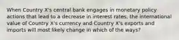 When Country X's central bank engages in monetary policy actions that lead to a decrease in interest rates, the international value of Country X's currency and Country X's exports and imports will most likely change in which of the ways?