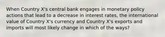 When Country X's central bank engages in monetary policy actions that lead to a decrease in interest rates, the international value of Country X's currency and Country X's exports and imports will most likely change in which of the ways?