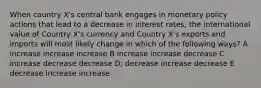 When country X's central bank engages in monetary policy actions that lead to a decrease in interest rates, the international value of Country X's currency and Country X's exports and imports will most likely change in which of the following ways? A increase increase increase B increase increase decrease C increase decrease decrease D; decrease increase decrease E decrease increase increase