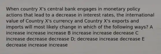 When country X's central bank engages in monetary policy actions that lead to a decrease in interest rates, the international value of Country X's currency and Country X's exports and imports will most likely change in which of the following ways? A increase increase increase B increase increase decrease C increase decrease decrease D; decrease increase decrease E decrease increase increase