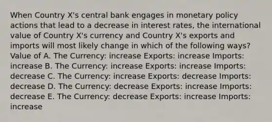 When Country X's central bank engages in monetary policy actions that lead to a decrease in interest rates, the international value of Country X's currency and Country X's exports and imports will most likely change in which of the following ways? Value of A. The Currency: increase Exports: increase Imports: increase B. The Currency: increase Exports: increase Imports: decrease C. The Currency: increase Exports: decrease Imports: decrease D. The Currency: decrease Exports: increase Imports: decrease E. The Currency: decrease Exports: increase Imports: increase