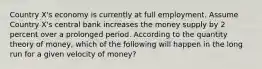 Country X's economy is currently at full employment. Assume Country X's central bank increases the money supply by 2 percent over a prolonged period. According to the quantity theory of money, which of the following will happen in the long run for a given velocity of money?