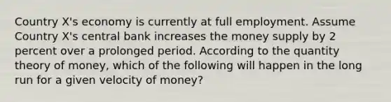 Country X's economy is currently at full employment. Assume Country X's central bank increases the money supply by 2 percent over a prolonged period. According to the quantity theory of money, which of the following will happen in the long run for a given velocity of money?