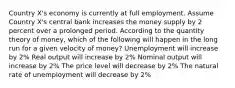 Country X's economy is currently at full employment. Assume Country X's central bank increases the money supply by 2 percent over a prolonged period. According to the quantity theory of money, which of the following will happen in the long run for a given velocity of money? Unemployment will increase by 2% Real output will increase by 2% Nominal output will increase by 2% The price level will decrease by 2% The natural rate of unemployment will decrease by 2%