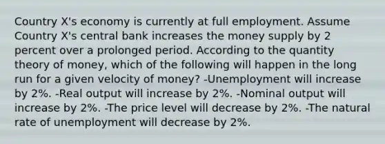 Country X's economy is currently at full employment. Assume Country X's central bank increases the money supply by 2 percent over a prolonged period. According to the quantity theory of money, which of the following will happen in the long run for a given velocity of money? -Unemployment will increase by 2%. -Real output will increase by 2%. -Nominal output will increase by 2%. -The price level will decrease by 2%. -The natural rate of unemployment will decrease by 2%.