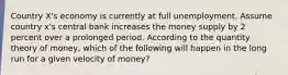 Country X's economy is currently at full unemployment. Assume country x's central bank increases the money supply by 2 percent over a prolonged period. According to the quantity theory of money, which of the following will happen in the long run for a given velocity of money?