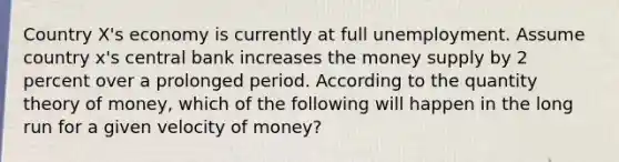 Country X's economy is currently at full unemployment. Assume country x's central bank increases the money supply by 2 percent over a prolonged period. According to the quantity theory of money, which of the following will happen in the long run for a given velocity of money?