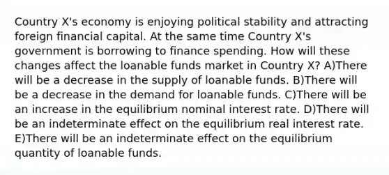 Country X's economy is enjoying political stability and attracting foreign financial capital. At the same time Country X's government is borrowing to finance spending. How will these changes affect the loanable funds market in Country X? A)There will be a decrease in the supply of loanable funds. B)There will be a decrease in the demand for loanable funds. C)There will be an increase in the equilibrium nominal interest rate. D)There will be an indeterminate effect on the equilibrium real interest rate. E)There will be an indeterminate effect on the equilibrium quantity of loanable funds.