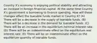 Country X's economy is enjoying political stability and attracting an increase in foreign financial capital. At the same time Country X's government is borrowing to finance spending. How will these changes affect the loanable funds market in Country X? (A) There will be a decrease in the supply of loanable funds. (B) There will be a decrease in the demand for loanable funds. (C) There will be an increase in the equilibrium nominal interest rate. (D) There will be an indeterminate effect on the equilibrium real interest rate. (E) There will be an indeterminate effect on the equilibrium quantity of loanable funds.