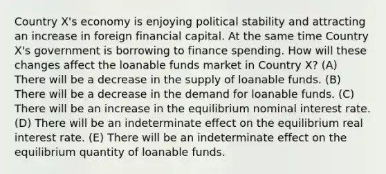 Country X's economy is enjoying political stability and attracting an increase in foreign financial capital. At the same time Country X's government is borrowing to finance spending. How will these changes affect the loanable funds market in Country X? (A) There will be a decrease in the supply of loanable funds. (B) There will be a decrease in the demand for loanable funds. (C) There will be an increase in the equilibrium nominal interest rate. (D) There will be an indeterminate effect on the equilibrium real interest rate. (E) There will be an indeterminate effect on the equilibrium quantity of loanable funds.