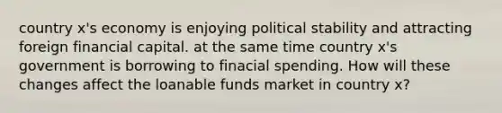 country x's economy is enjoying political stability and attracting foreign financial capital. at the same time country x's government is borrowing to finacial spending. How will these changes affect the loanable funds market in country x?