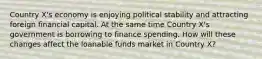 Country X's economy is enjoying political stability and attracting foreign financial capital. At the same time Country X's government is borrowing to finance spending. How will these changes affect the loanable funds market in Country X?