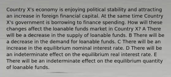 Country X's economy is enjoying political stability and attracting an increase in foreign financial capital. At the same time Country X's government is borrowing to finance spending. How will these changes affect the loanable funds market in Country X? A There will be a decrease in the supply of loanable funds. B There will be a decrease in the demand for loanable funds. C There will be an increase in the equilibrium nominal interest rate. D There will be an indeterminate effect on the equilibrium real interest rate. E There will be an indeterminate effect on the equilibrium quantity of loanable funds.