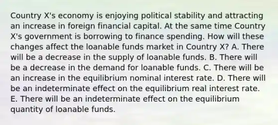 Country X's economy is enjoying political stability and attracting an increase in foreign financial capital. At the same time Country X's government is borrowing to finance spending. How will these changes affect the loanable funds market in Country X? A. There will be a decrease in the supply of loanable funds. B. There will be a decrease in the demand for loanable funds. C. There will be an increase in the equilibrium nominal interest rate. D. There will be an indeterminate effect on the equilibrium real interest rate. E. There will be an indeterminate effect on the equilibrium quantity of loanable funds.